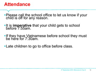 Please call the school office to let us know if your
child is off for any reason.
It is imperative that your child gets to school
before 7:55am.
If they have Vietnamese before school they must
be here for 7:30am.
Late children to go to office before class.
Attendance
143rd September 2015 -Welcome to Year 6
 