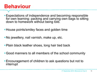 Expectations of independence and becoming responsible
for own learning: packing and carrying own bags to sitting
down to homework without being told.
House points/smiley faces and golden time
No jewellery, nail varnish, make up, etc.
Plain black leather shoes, long hair tied back
Good manners to all members of the school community
Encouragement of children to ask questions but not to
interrupt
Behaviour
153rd September 2015 -Welcome to Year 6
 