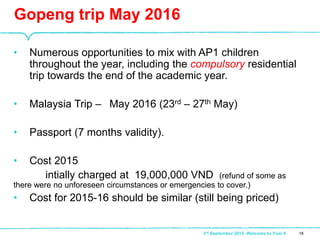 • Numerous opportunities to mix with AP1 children
throughout the year, including the compulsory residential
trip towards the end of the academic year.
• Malaysia Trip – May 2016 (23rd – 27th May)
• Passport (7 months validity).
• Cost 2015
intially charged at 19,000,000 VND (refund of some as
there were no unforeseen circumstances or emergencies to cover.)
• Cost for 2015-16 should be similar (still being priced)
Gopeng trip May 2016
183rd September 2015 -Welcome to Year 6
 