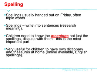 Spellings usually handed out on Friday, often
topic words
Spellings – write into sentences (research
meaning).
Children need to know the meanings not just the
spellings, discuss with them - this is the most
important part.
Very useful for children to have own dictionary
and thesaurus at home (online available, English
spellings).
Spelling
73rd September 2015 -Welcome to Year 6
 