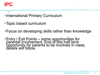 International Primary Curriculum
Topic based curriculum
Focus on developing skills rather than knowledge
Entry / Exit Points – some opportunities for
parental involvement. End of this half term
opportunity for parents to be involved in class,
details will follow.
IPC
93rd September 2015 -Welcome to Year 6
 