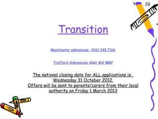 JG




               Transition
           Manchester admissions: 0161 245 7166


            Trafford Admissions: 0161 912 5007


  The national closing date for ALL applications is:
            Wednesday 31 October 2012.
Offers will be sent to parents/carers from their local
          authority on Friday 1 March 2013
 