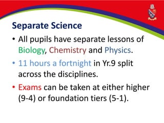 Separate Science
• All pupils have separate lessons of
Biology, Chemistry and Physics.
• 11 hours a fortnight in Yr.9 split
across the disciplines.
• Exams can be taken at either higher
(9-4) or foundation tiers (5-1).
 
