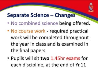Separate Science – Changes
• No combined science being offered.
• No course work - required practical
work will be completed throughout
the year in class and is examined in
the final papers.
• Pupils will sit two 1.45hr exams for
each discipline, at the end of Yr.11
 