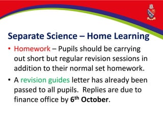 Separate Science – Home Learning
• Homework – Pupils should be carrying
out short but regular revision sessions in
addition to their normal set homework.
• A revision guides letter has already been
passed to all pupils. Replies are due to
finance office by 6th October.
 