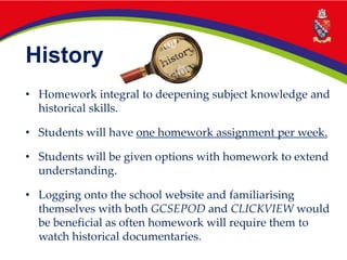 History
• Homework integral to deepening subject knowledge and
historical skills.
• Students will have one homework assignment per week.
• Students will be given options with homework to extend
understanding.
• Logging onto the school website and familiarising
themselves with both GCSEPOD and CLICKVIEW would
be beneficial as often homework will require them to
watch historical documentaries.
 