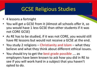 GCSE Religious Studies
• 4 lessons a fortnight
• You will get a GCSE from it (Almost all schools offer it, so
you would have 1 less GCSE than other students if it was
not CORE GCSE)
• As RE has to be studied, if it was not CORE, you would still
have RE lessons but would not receive a GCSE at the end.
• You study 2 religions – Christianity and Islam – what they
believe and what they think about different ethical issues.
• You should try to get the best grade possible …. as
employers have been known to ask how you did in RE to
see if you will work hard in a subject that you haven’t
opted to do.
 