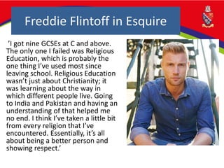Freddie Flintoff in Esquire
’I got nine GCSEs at C and above.
The only one I failed was Religious
Education, which is probably the
one thing I’ve used most since
leaving school. Religious Education
wasn’t just about Christianity; it
was learning about the way in
which different people live. Going
to India and Pakistan and having an
understanding of that helped me
no end. I think I’ve taken a little bit
from every religion that I’ve
encountered. Essentially, it’s all
about being a better person and
showing respect.’
 
