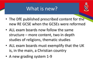What is new?
• The DfE published prescribed content for the
new RE GCSE when the GCSEs were reformed
• ALL exam boards now follow the same
structure – more content, two in depth
studies of religions, thematic studies
• ALL exam boards must exemplify that the UK
is, in the main, a Christian country
• A new grading system 1-9
 