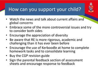How can you support your child?
• Watch the news and talk about current affairs and
global concerns
• Embrace some of the more controversial issues and try
to consider both sides
• Encourage the appreciation of diversity
• Be aware that RE is more rigorous, academic and
challenging than it has ever been before
• Encourage the use of Kerboodle at home to complete
homework tasks and to consolidate learning
• Buy the CGP revision guide
• Sign the parental feedback section of assessment
sheets and encourage response to feedback
 