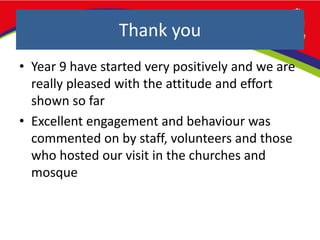 Thank you
• Year 9 have started very positively and we are
really pleased with the attitude and effort
shown so far
• Excellent engagement and behaviour was
commented on by staff, volunteers and those
who hosted our visit in the churches and
mosque
 
