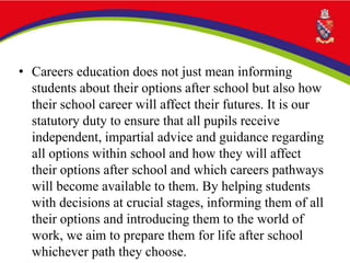 • Careers education does not just mean informing
students about their options after school but also how
their school career will affect their futures. It is our
statutory duty to ensure that all pupils receive
independent, impartial advice and guidance regarding
all options within school and how they will affect
their options after school and which careers pathways
will become available to them. By helping students
with decisions at crucial stages, informing them of all
their options and introducing them to the world of
work, we aim to prepare them for life after school
whichever path they choose.
 