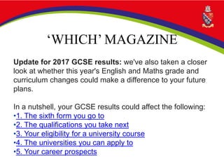 ‘WHICH’ MAGAZINE
Update for 2017 GCSE results: we've also taken a closer
look at whether this year's English and Maths grade and
curriculum changes could make a difference to your future
plans.
In a nutshell, your GCSE results could affect the following:
•1. The sixth form you go to
•2. The qualifications you take next
•3. Your eligibility for a university course
•4. The universities you can apply to
•5. Your career prospects
 