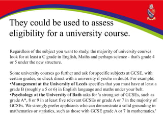 They could be used to assess
eligibility for a university course.
Regardless of the subject you want to study, the majority of university courses
look for at least a C grade in English, Maths and perhaps science - that's grade 4
or 5 under the new structure.
Some university courses go further and ask for specific subjects at GCSE, with
certain grades, so check direct with a university if you're in doubt. For example:
•Management at the University of Leeds specifies that you must have at least a
grade B (roughly a 5 or 6) in English language and maths under your belt.
•Psychology at the University of Bath asks for 'a strong set of GCSEs, such as
grade A*, 8 or 9 in at least five relevant GCSEs or grade A or 7 in the majority of
GCSEs. We strongly prefer applicants who can demonstrate a solid grounding in
mathematics or statistics, such as those with GCSE grade A or 7 in mathematics.'
 