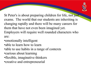 St Peter's is about preparing children for life, not just
exams. The world that our students are inheriting is
changing rapidly and there will be many careers for
them that have not even been imagined yet.
Employers will require well rounded characters who
are:
•emotionally intelligent
•able to learn how to learn
•able to use habits in a range of contexts
•curious about learning
•flexible, imaginative thinkers
•creative and entrepreneurial
 