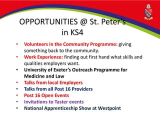 OPPORTUNITIES @ St. Peter’s
in KS4
• Volunteers in the Community Programme: giving
something back to the community.
• Work Experience: finding out first hand what skills and
qualities employers want.
• University of Exeter’s Outreach Programme for
Medicine and Law
• Talks from local Employers
• Talks from all Post 16 Providers
• Post 16 Open Events
• Invitations to Taster events
• National Apprenticeship Show at Westpoint
 