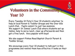 Every Tuesday St Peter’s Year 10 students volunteer to
help at local Parent & Toddler Groups and the Over 60s
Lunch Club . Pupils commit to just two sessions.
We support St James’ Lunch Club where students set up
tables, help to serve lunch, clear up afterwards and then
get a free lunch. Very popular with boys!
We also support Pinhoe Road Baptist Church ‘Parent &
Toddler Group’,
We encourage every Year 10 student to talk part in this
programme and remind them how effective it looks on their
CVs.
 