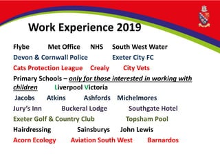 Work Experience 2019
Flybe Met Office NHS South West Water
Devon & Cornwall Police Exeter City FC
Cats Protection League Crealy City Vets
Primary Schools – only for those interested in working with
children Liverpool Victoria
Jacobs Atkins Ashfords Michelmores
Jury’s Inn Buckeral Lodge Southgate Hotel
Exeter Golf & Country Club Topsham Pool
Hairdressing Sainsburys John Lewis
Acorn Ecology Aviation South West Barnardos
 