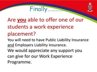 Finally……………
Are you able to offer one of our
students a work experience
placement?
You will need to have Public Liability Insurance
and Employers Liability Insurance.
We would appreciate any support you
can give for our Work Experience
Programme.
 