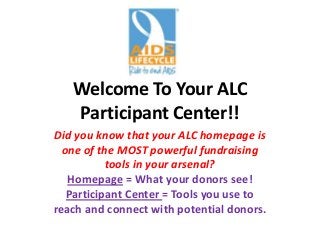 Welcome To Your ALC
Participant Center!!
Did you know that your ALC homepage is
one of the MOST powerful fundraising
tools in your arsenal?
Homepage = What your donors see!
Participant Center = Tools you use to
reach and connect with potential donors.
 