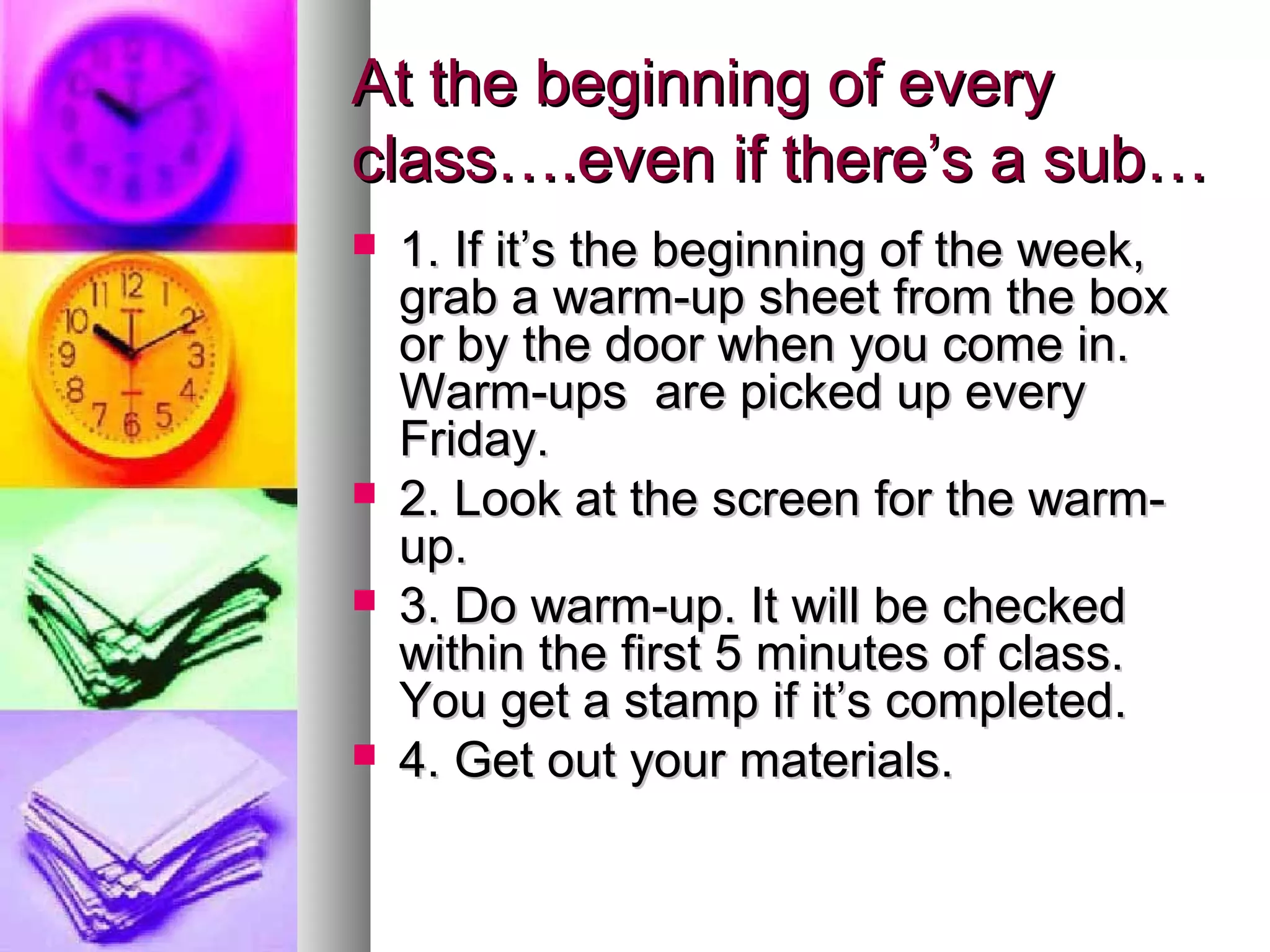 At the beginning of everyAt the beginning of every
class….even if there’s a sub…class….even if there’s a sub…
 1. If it’s the beginning of the week,1. If it’s the beginning of the week,
grab a warm-up sheet from the boxgrab a warm-up sheet from the box
or by the door when you come in.or by the door when you come in.
Warm-ups are picked up everyWarm-ups are picked up every
Friday.Friday.
 2. Look at the screen for the warm-2. Look at the screen for the warm-
up.up.
 3. Do warm-up. It will be checked3. Do warm-up. It will be checked
within the first 5 minutes of class.within the first 5 minutes of class.
You get a stamp if it’s completed.You get a stamp if it’s completed.
 4. Get out your materials.4. Get out your materials.
 