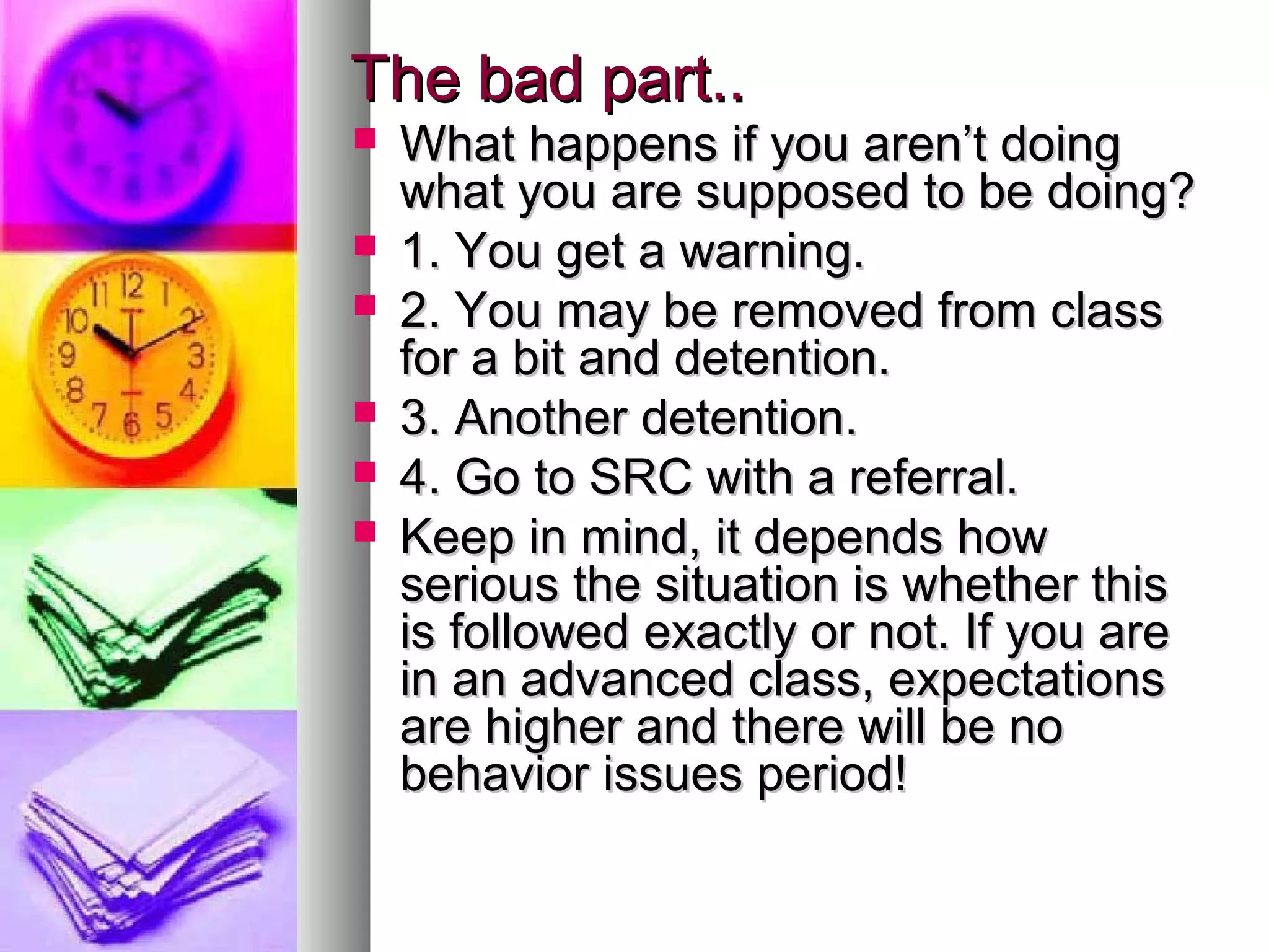 The bad part..The bad part..
 What happens if you aren’t doingWhat happens if you aren’t doing
what you are supposed to be doing?what you are supposed to be doing?
 1. You get a warning.1. You get a warning.
 2. You may be removed from class2. You may be removed from class
for a bit and detention.for a bit and detention.
 3. Another detention.3. Another detention.
 4. Go to SRC with a referral.4. Go to SRC with a referral.
 Keep in mind, it depends howKeep in mind, it depends how
serious the situation is whether thisserious the situation is whether this
is followed exactly or not. If you areis followed exactly or not. If you are
in an advanced class, expectationsin an advanced class, expectations
are higher and there will be noare higher and there will be no
behavior issues period!behavior issues period!
 