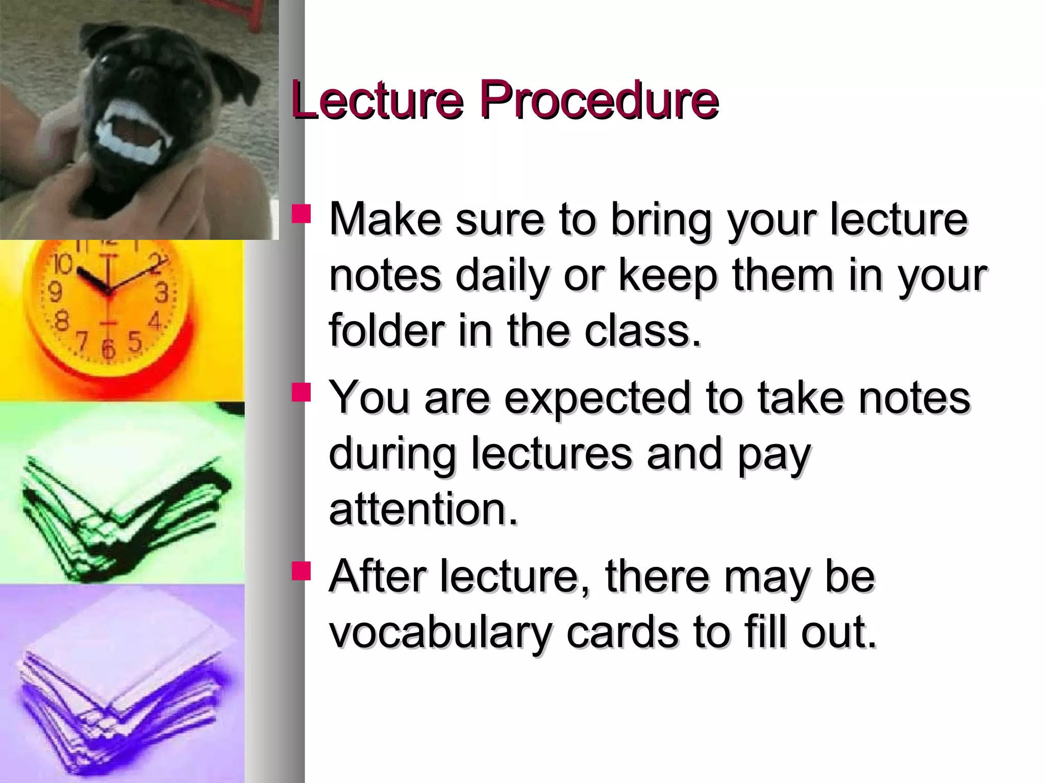 Lecture ProcedureLecture Procedure
 Make sure to bring your lectureMake sure to bring your lecture
notes daily or keep them in yournotes daily or keep them in your
folder in the class.folder in the class.
 You are expected to take notesYou are expected to take notes
during lectures and payduring lectures and pay
attention.attention.
 After lecture, there may beAfter lecture, there may be
vocabulary cards to fill out.vocabulary cards to fill out.
 