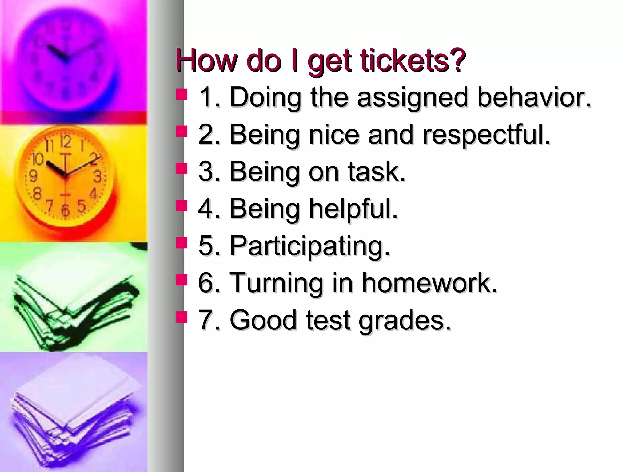 How do I get tickets?How do I get tickets?
 1. Doing the assigned behavior.1. Doing the assigned behavior.
 2. Being nice and respectful.2. Being nice and respectful.
 3. Being on task.3. Being on task.
 4. Being helpful.4. Being helpful.
 5. Participating.5. Participating.
 6. Turning in homework.6. Turning in homework.
 7. Good test grades.7. Good test grades.
 