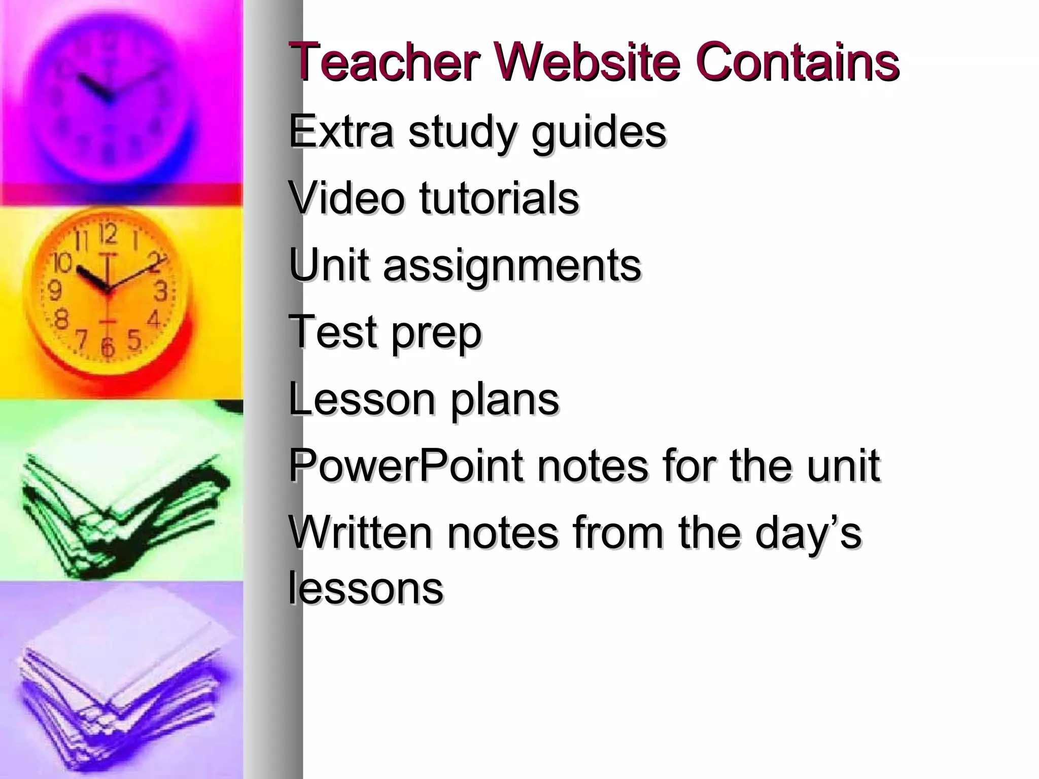 Teacher Website ContainsTeacher Website Contains
Extra study guidesExtra study guides
Video tutorialsVideo tutorials
Unit assignmentsUnit assignments
Test prepTest prep
Lesson plansLesson plans
PowerPoint notes for the unitPowerPoint notes for the unit
Written notes from the day’sWritten notes from the day’s
lessonslessons
 