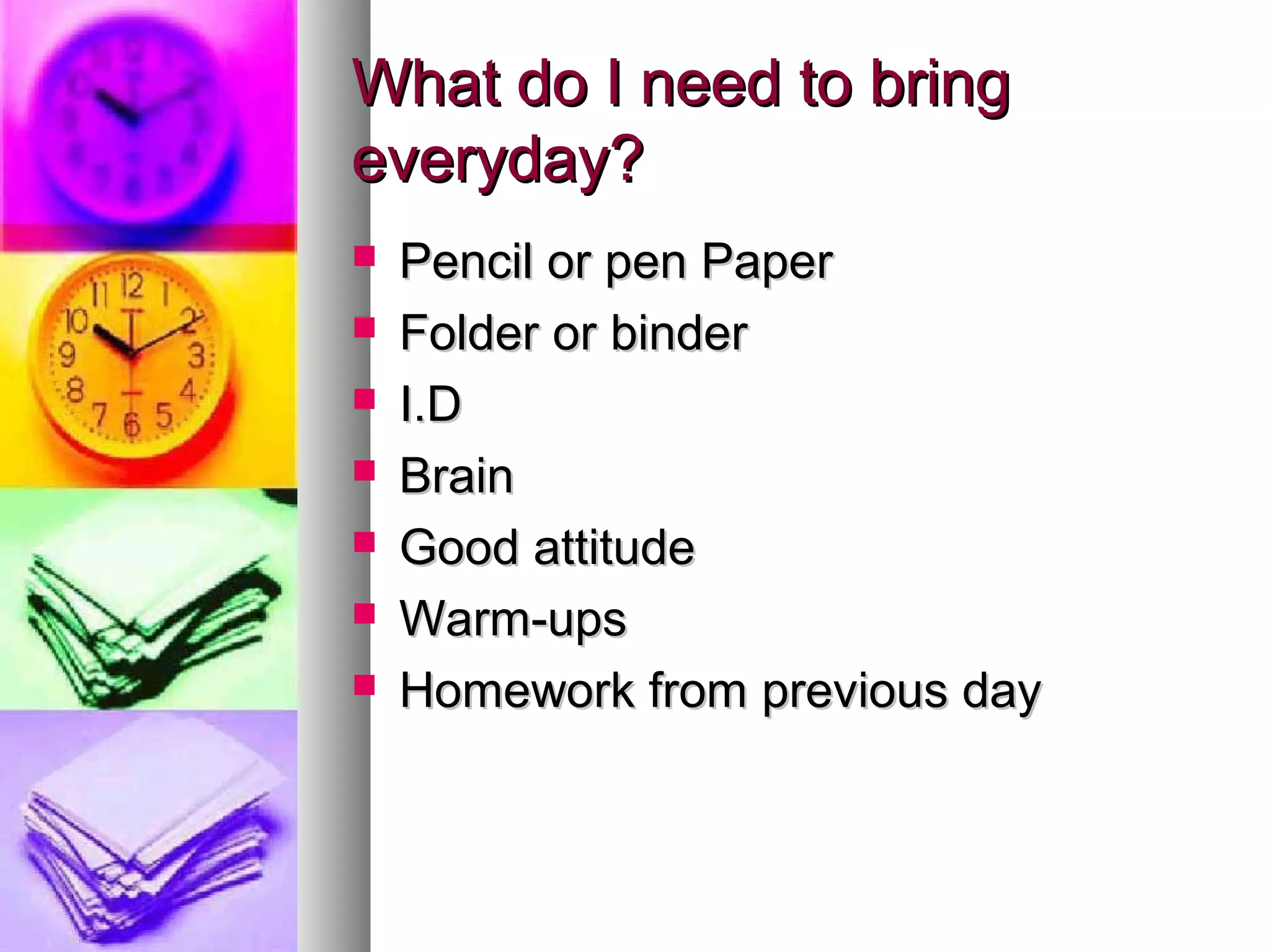 What do I need to bringWhat do I need to bring
everyday?everyday?
 Pencil or pen PaperPencil or pen Paper
 Folder or binderFolder or binder
 I.DI.D
 BrainBrain
 Good attitudeGood attitude
 Warm-upsWarm-ups
 Homework from previous dayHomework from previous day
 