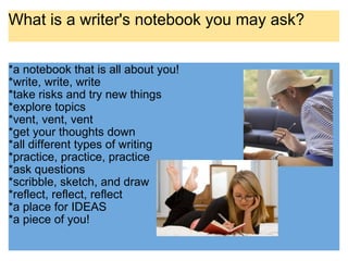 What is a writer's notebook you may ask? *a notebook that is all about you! *write, write, write *take risks and try new things *explore topics *vent, vent, vent  *get your thoughts down *all different types of writing *practice, practice, practice *ask questions *scribble, sketch, and draw  *reflect, reflect, reflect *a place for IDEAS *a piece of you! 