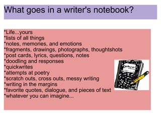 What goes in a writer's notebook? *Life...yours *lists of all things *notes, memories, and emotions *fragments, drawings, photographs, thoughtshots *post cards, lyrics, questions, notes *doodling and responses  *quickwrites *attempts at poetry *scratch outs, cross outs, messy writing *writing in the margins *favorite quotes, dialogue, and pieces of text  *whatever you can imagine... 