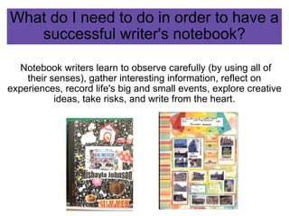 What do I need to do in order to have a successful writer's notebook?   Notebook writers learn to observe carefully (by using all of their senses), gather interesting information, reflect on experiences, record life's big and small events, explore creative ideas, take risks, and write from the heart. 