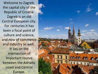 Welcome to Zagreb,
the capital city of the
Republic of Croatia.
Zagreb is an old
Central European city.
For centuries it has
been a focal point of
culture and science,
and now of commerce
and industry as well.
It lies on the
intersection of
important routes
between the Adriatic
coast and Central
Europe.
 
