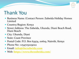 Thank You
 Business Name /Contact Person: Zubeida Holiday Homes
Limited
 Country/Region: Kenya
 Street Address: The Zubeida, Ukunda, Diani Beach Road,
Diani Beach
 City: Ukunda, Diani
 State: Coast Province
 Postal Code: P.O. Box 63974, 00619, Nairobi, Kenya
 Phone No: +254725229022
 Email: info@thezubeida.com
 Web: https://www.thezubeida.com/
 