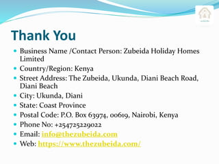 Thank You
 Business Name /Contact Person: Zubeida Holiday Homes
Limited
 Country/Region: Kenya
 Street Address: The Zubeida, Ukunda, Diani Beach Road,
Diani Beach
 City: Ukunda, Diani
 State: Coast Province
 Postal Code: P.O. Box 63974, 00619, Nairobi, Kenya
 Phone No: +254725229022
 Email: info@thezubeida.com
 Web: https://www.thezubeida.com/
 
