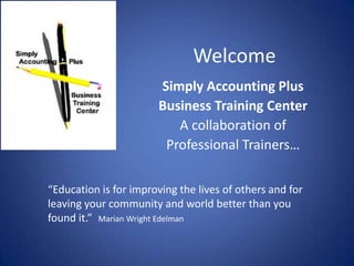 Welcome Simply Accounting Plus Business Training Center A collaboration of  Professional Trainers… “Education is for improving the lives of others and for leaving your community and world better than you found it.”   Marian Wright Edelman 