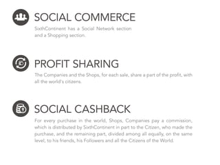 SOCIAL CASHBACK
For every purchase in the world, Shops, Companies pay a commission, which
is distributed by SixthContinent in part to the Citizen, who made the purcha-
se, and the remaining part, divided among all equally, on the same level, to his
friends, his Followers and all the Citizens of the World.
PROFIT SHARING
The Companies and the Shops, for each sale, share a part of their proﬁt
with all the world's citizens.
SOCIAL COMMERCE
SixthContinent has a Social Network section
and a Shopping section.
 