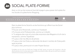SOCIAL PLATE-FORME
Avec un clic sur les icones en haut de la page tu peux passer de la plate-for-
me Sociale à la plate-forme Shopping.
TOTAL ÉCONOMIE DEPLACÉE
0 0 0 0 0 0 0 0 0 0 0 0 0 0 0 $ Social Shopping
Dans la plate-forme Social tu as les fonctions qui offrent tous les Social
plus commun:
• Trouver amis Personnels, comme sur Facebook
• Tu trouves amis Professionnels, comme sur Linkedin
• Tu assignes des note et tu écris des recensions des Magasins à la fin de la
transaction, comme Tripadvisor
• Tu peux créer tes Albums de photos
• Tu peux créer tes Clubs ou demander de devenir membre de Clubs publi-
ques et privés
• Tu peux créer, promouvoir et voter Projets Sociaux
Complète tout de suite ton Profil avec l’image de Profil, ajoute une photo de Couverture, crée tes
albums photos et écris ta description personnelles et professionnelles, dès que ton profil sera complété,
recherche de nouveaux Amis et Citoyens.
 