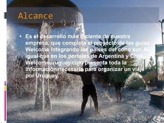 AlcanceEs el desarrollo más reciente de nuestra empresa, que completa el proyecto de las guías Welcome integrando los países del cono sur. Al igual que en los portales de Argentina y Chile, Welcomeuruguay.com presenta toda la información necesaria para organizar un viaje por Uruguay. InformaciónEn esta etapa de lanzamiento, Welcomeuruguay.com brinda 24 destinos en 3 corredores diseñados para optimizar la navegación y una base de datos que responde a las necesidades de todos los viajeros, con más 1500 servicio detallados sobre hotelería, gastronomía, agencias de viajes, alquiler de autos, inmobiliarias y productos regionales, entre otros. 