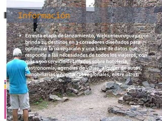 Tecnología, Valor AgregadoDesde la pintoresca orilla del río Uruguay hasta las doradas playas del Atlántico, Welcomeuruguay.com muestra el encanto de la República Oriental a través de 70 paseos y excursiones, 1.500 fotografías, además de secciones temáticas como Museos, Carnaval, Termas, Imágenes que hablan, Datos útiles y Foto show que expresan en español e inglés los múltiples atractivos de este país. 