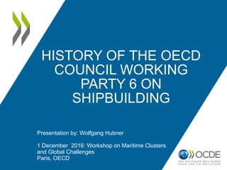 HISTORY OF THE OECD
COUNCIL WORKING
PARTY 6 ON
SHIPBUILDING
Presentation by: Wolfgang Hubner
1 December 2016: Workshop on Maritime Clusters
and Global Challenges
Paris, OECD
 