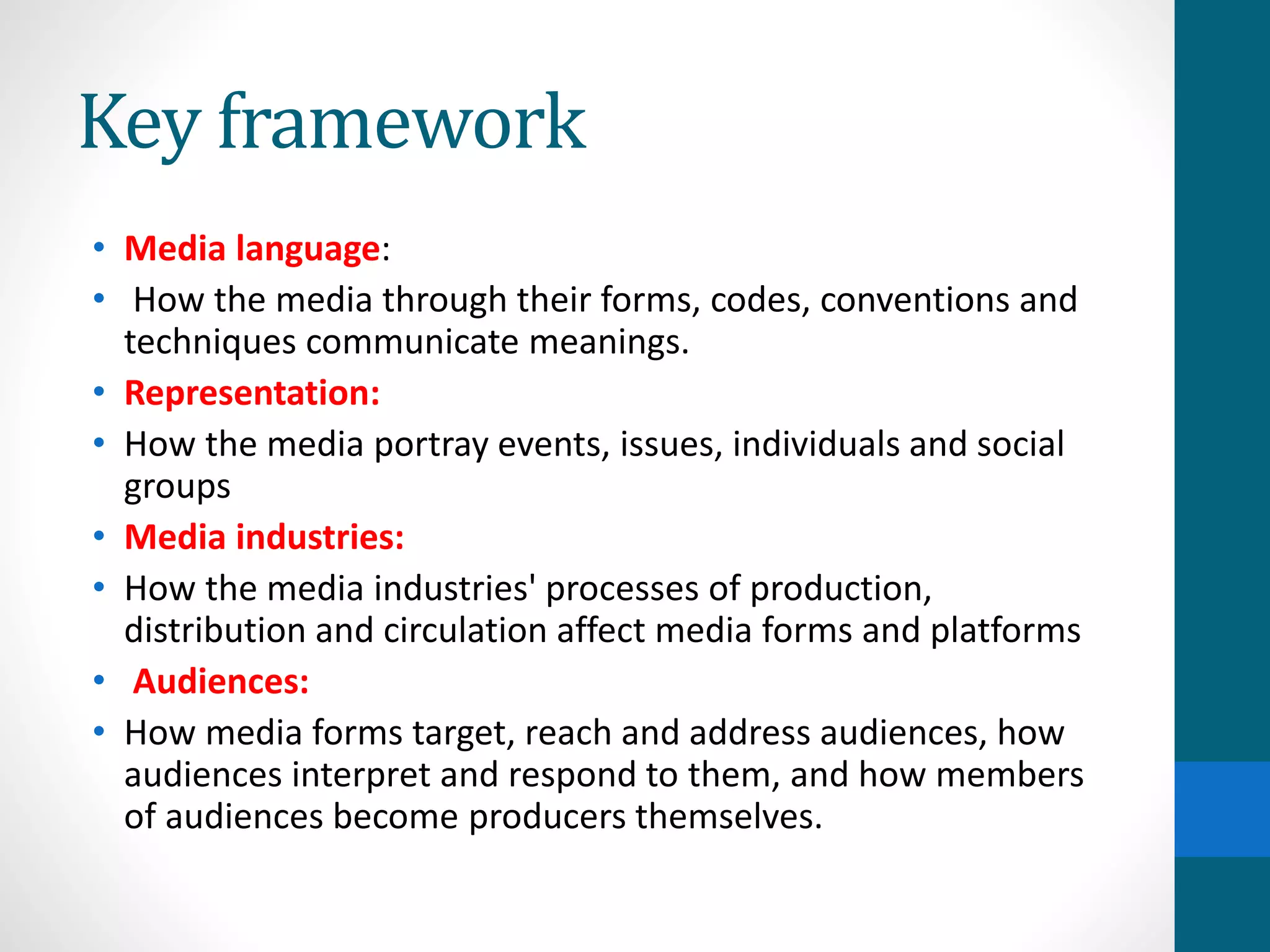 Key framework
• Media language:
• How the media through their forms, codes, conventions and
techniques communicate meanings.
• Representation:
• How the media portray events, issues, individuals and social
groups
• Media industries:
• How the media industries' processes of production,
distribution and circulation affect media forms and platforms
• Audiences:
• How media forms target, reach and address audiences, how
audiences interpret and respond to them, and how members
of audiences become producers themselves.
 