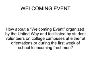 WELCOMING EVENT How about a “Welcoming Event” organized  by the United Way and facilitated by student volunteers on college campuses at either at orientations or during the first week of school to incoming freshmen? 