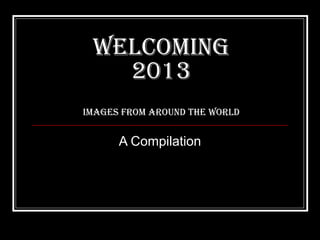 WelcomING
   2013
ImaGes from arouNd the World


      A Compilation
 