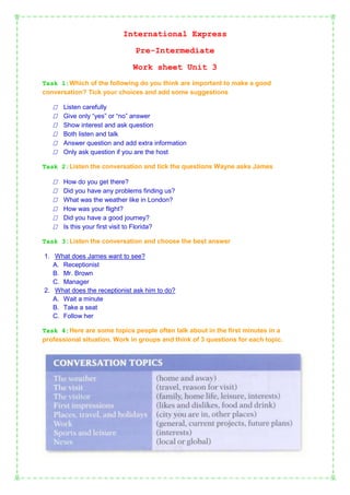 International Express
Pre-Intermediate
Work sheet Unit 3
Task 1:Which of the following do you think are important to make a good
conversation? Tick your choices and add some suggestions








Listen carefully
Give only “yes” or “no” answer
Show interest and ask question
Both listen and talk
Answer question and add extra information
Only ask question if you are the host

Task 2:Listen the conversation and tick the questions Wayne asks James








How do you get there?
Did you have any problems finding us?
What was the weather like in London?
How was your flight?
Did you have a good journey?
Is this your first visit to Florida?

Task 3:Listen the conversation and choose the best answer
1. What does James want to see?
A. Receptionist
B. Mr. Brown
C. Manager
2. What does the receptionist ask him to do?
A. Wait a minute
B. Take a seat
C. Follow her
Task 4:Here are some topics people often talk about in the first minutes in a
professional situation. Work in groups and think of 3 questions for each topic.

 