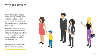 Why this matters
4
When shopping for clothes
online, the first step for many
customers is to see which
stores match their style, and
then decide which clothing they
want to buy.
As a result stores must focus
on returning previous visitors
who expressed interest in their
merchandise by browsing the
online catalogue or adding
items to their cart.
Retargeting in Yandex.Direct
allows you to do just that.
 