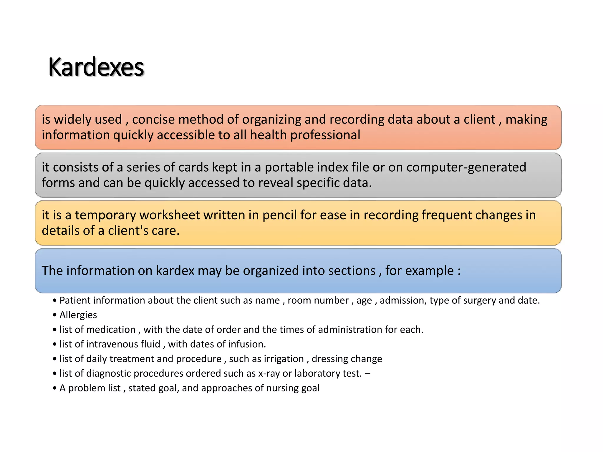 Kardexes
is widely used , concise method of organizing and recording data about a client , making
information quickly accessible to all health professional
it consists of a series of cards kept in a portable index file or on computer-generated
forms and can be quickly accessed to reveal specific data.
it is a temporary worksheet written in pencil for ease in recording frequent changes in
details of a client's care.
The information on kardex may be organized into sections , for example :
• Patient information about the client such as name , room number , age , admission, type of surgery and date.
• Allergies
• list of medication , with the date of order and the times of administration for each.
• list of intravenous fluid , with dates of infusion.
• list of daily treatment and procedure , such as irrigation , dressing change
• list of diagnostic procedures ordered such as x-ray or laboratory test. –
• A problem list , stated goal, and approaches of nursing goal
 