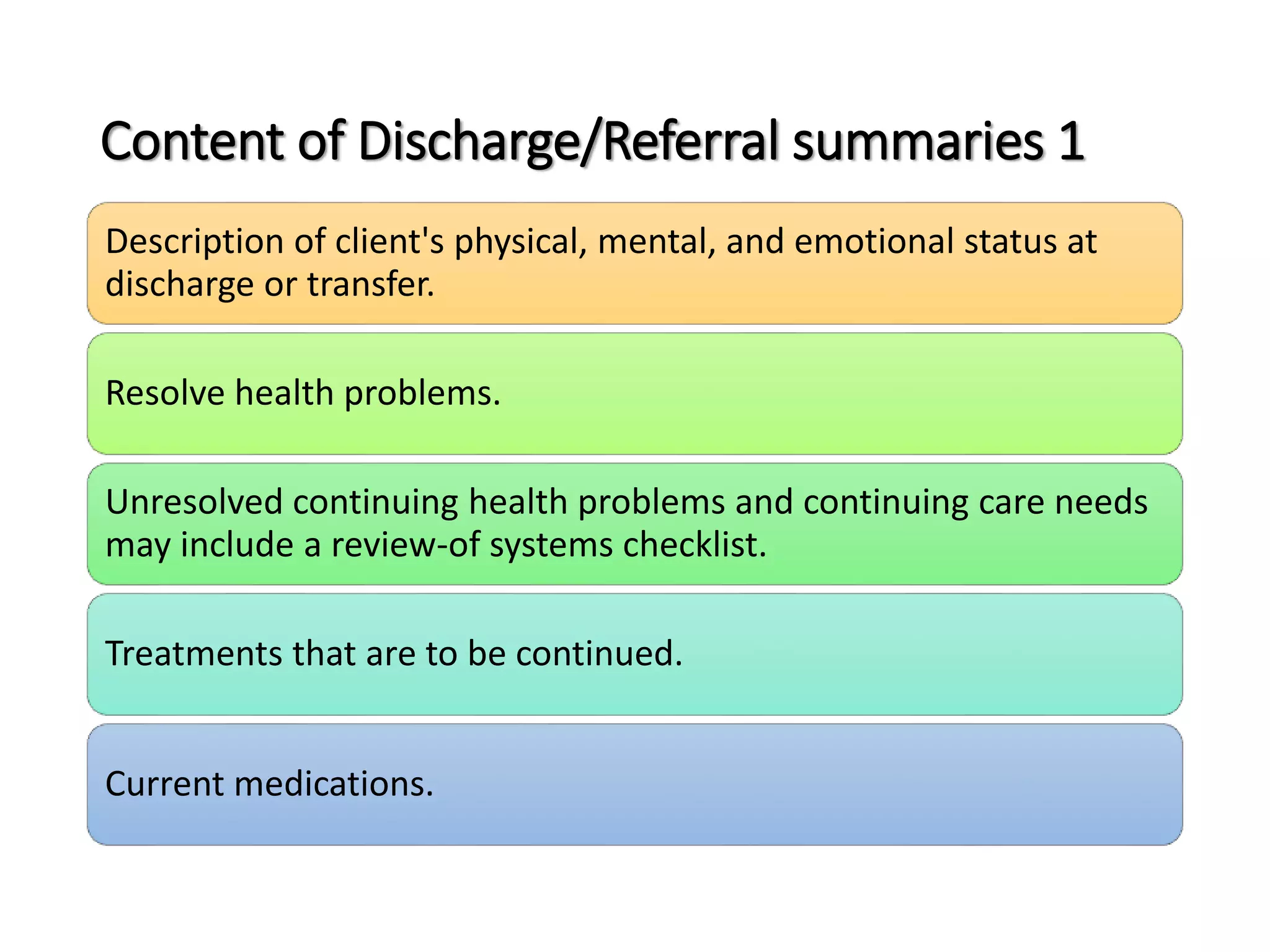 Content of Discharge/Referral summaries 1
Description of client's physical, mental, and emotional status at
discharge or transfer.
Resolve health problems.
Unresolved continuing health problems and continuing care needs
may include a review-of systems checklist.
Treatments that are to be continued.
Current medications.
 