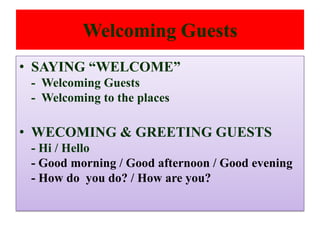 Welcoming Guests
• SAYING “WELCOME”
- Welcoming Guests
- Welcoming to the places
• WECOMING & GREETING GUESTS
- Hi / Hello
- Good morning / Good afternoon / Good evening
- How do you do? / How are you?
 